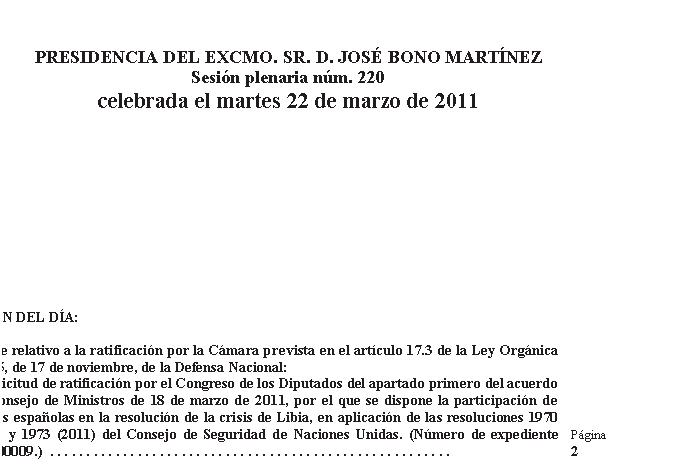 Casella di testo: PRESIDENCIA DEL EXCMO. SR. D. JOSÉ BONO MARTÍNEZ
Sesión plenaria núm. 220
celebrada el martes 22 de marzo de 2011
ORDEN DEL DÍA: 

Debate relativo a la ratificación por la Cámara prevista en el artículo 17.3 de la Ley Orgánica 5/2005, de 17 de noviembre, de la Defensa Nacional: 
— Solicitud de ratificación por el Congreso de los Diputados del apartado primero del acuerdo del Consejo de Ministros de 18 de marzo de 2011, por el que se dispone la participación de fuerzas españolas en la resolución de la crisis de Libia, en aplicación de las resoluciones 1970 (2011) y 1973 (2011) del Consejo de Seguridad de Naciones Unidas. (Número de expediente 095/000009.)  . . . . . . . . . . . . . . . . . . . . . . . . . . . . . . . . . . . . . . . . . . . . . . . . . . . . . . . 	Página 2 
