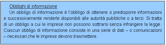 Casella di testo: Obblighi di informazione
Un obbligo di informazione  lobbligo di ottenere o predisporre informazioni e successivamente renderle disponibili alle autorit pubbliche o a terzi. Si tratta di un obbligo a cui le imprese non possono sottrarsi senza infrangere la legge. Ciascun obbligo di informazione consiste in una serie di dati  o comunicazioni  necessari che le imprese devono trasmettere.
