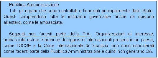 Casella di testo: Pubblica Amministrazione
Tutti gli organi che sono controllati e finanziati principalmente dallo Stato. Questi comprendono tutte le istituzioni governative anche se operano allestero, come le ambasciate.

Soggetti non facenti parte della P.A.: Organizzazioni di interesse, ambasciate estere e branche di organismi internazionali presenti in un paese, come lOCSE e la Corte Internazionale di Giustizia, non sono considerati come facenti parte della Pubblica Amministrazione e quindi non generano OA.
