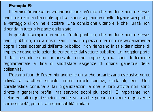 Casella di testo: Esempio B:
Il termine impresa dovrebbe indicare ununit che produce beni e servizi per il mercato, e che contempli tra i suoi scopi anche quello di generare profitti a vantaggio di chi ne  titolare. Una condizione ulteriore  che lunit non dipenda in tutto o in parte dallo stato.
In questo esempio non rientra lente pubblico, che produce beni e servizi per il pubblico, ma a costo zero o ad un prezzo che non necessariamente copre i costi sostenuti dallente pubblico. Non rientrano in tale definizione di imprese neanche le aziende controllate dal settore pubblico. La maggior parte di tali aziende sono organizzate come imprese, ma sono fortemente regolamentate al fine di soddisfare esigenze di ordine generale della collettivit. 
Restano fuori dallesempio anche le unit che organizzano esclusivamente attivit a carattere sociale, come circoli sportivi, sindacati, ecc. Una caratteristica comune a tali organizzazioni  che le loro attivit non sono dirette a generare profitti, ma servono scopi pi sociali.  importante non includere tali organizzazioni anche se a volte possono essere organizzate come societ, per es. a responsabilit limitata.

