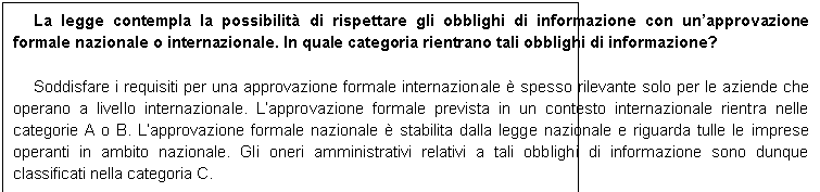 Casella di testo: La legge contempla la possibilit di rispettare gli obblighi di informazione con unapprovazione formale nazionale o internazionale. In quale categoria rientrano tali obblighi di informazione?

Soddisfare i requisiti per una approvazione formale internazionale  spesso rilevante solo per le aziende che operano a livello internazionale. Lapprovazione formale prevista in un contesto internazionale rientra nelle categorie A o B. Lapprovazione formale nazionale  stabilita dalla legge nazionale e riguarda tulle le imprese operanti in ambito nazionale. Gli oneri amministrativi relativi a tali obblighi di informazione sono dunque classificati nella categoria C.
