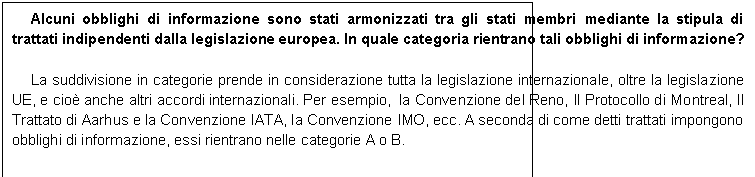 Casella di testo: Alcuni obblighi di informazione sono stati armonizzati tra gli stati membri mediante la stipula di trattati indipendenti dalla legislazione europea. In quale categoria rientrano tali obblighi di informazione? 

La suddivisione in categorie prende in considerazione tutta la legislazione internazionale, oltre la legislazione UE, e cio anche altri accordi internazionali. Per esempio,  la Convenzione del Reno, Il Protocollo di Montreal, Il Trattato di Aarhus e la Convenzione IATA, la Convenzione IMO, ecc. A seconda di come detti trattati impongono obblighi di informazione, essi rientrano nelle categorie A o B.
