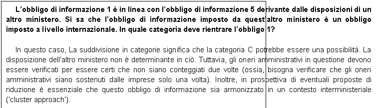 Casella di testo: Lobbligo di informazione 1  in linea con lobbligo di informazione 5 derivante dalle disposizioni di un altro ministero. Si sa che lobbligo di informazione imposto da questaltro ministero  un obbligo imposto a livello internazionale. In quale categoria deve rientrare lobbligo 1? 

In questo caso, La suddivisione in categorie significa che la categoria C potrebbe essere una possibilit. La disposizione dellaltro ministero non  determinante in ci. Tuttavia, gli oneri amministrativi in questione devono essere verificati per essere certi che non siano conteggiati due volte (ossia, bisogna verificare che gli oneri amministrativi siano sostenuti dalle imprese solo una volta). Inoltre, in prospettiva di eventuali proposte di riduzione  essenziale che questo obbligo di informazione sia armonizzato in un contesto interministeriale (cluster approach).
