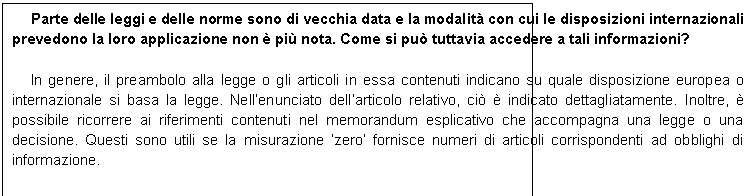 Casella di testo: Parte delle leggi e delle norme sono di vecchia data e la modalit con cui le disposizioni internazionali prevedono la loro applicazione non  pi nota. Come si pu tuttavia accedere a tali informazioni?

In genere, il preambolo alla legge o gli articoli in essa contenuti indicano su quale disposizione europea o internazionale si basa la legge. Nellenunciato dellarticolo relativo, ci  indicato dettagliatamente. Inoltre,  possibile ricorrere ai riferimenti contenuti nel memorandum esplicativo che accompagna una legge o una decisione. Questi sono utili se la misurazione zero fornisce numeri di articoli corrispondenti ad obblighi di informazione.
