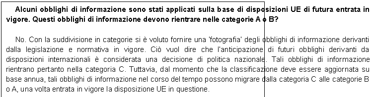 Casella di testo: Alcuni obblighi di informazione sono stati applicati sulla base di disposizioni UE di futura entrata in vigore. Questi obblighi di informazione devono rientrare nelle categorie A o B?

No. Con la suddivisione in categorie si  voluto fornire una fotografia degli obblighi di informazione derivanti dalla legislazione e normativa in vigore. Ci vuol dire che lanticipazione di futuri obblighi derivanti da disposizioni internazionali  considerata una decisione di politica nazionale. Tali obblighi di informazione rientrano pertanto nella categoria C. Tuttavia, dal momento che la classificazione deve essere aggiornata su base annua, tali obblighi di informazione nel corso del tempo possono migrare dalla categoria C alle categorie B o A, una volta entrata in vigore la disposizione UE in questione.
