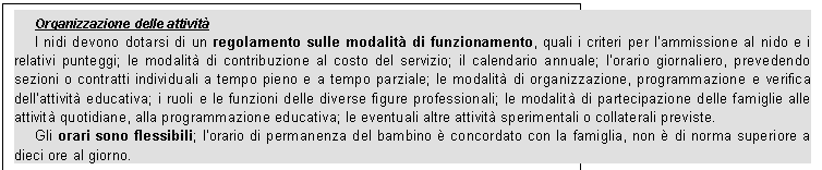 Casella di testo: Organizzazione delle attivit
I nidi devono dotarsi di un regolamento sulle modalit di funzionamento, quali i criteri per lammissione al nido e i relativi punteggi; le modalit di contribuzione al costo del servizio; il calendario annuale; lorario giornaliero, prevedendo sezioni o contratti individuali a tempo pieno e a tempo parziale; le modalit di organizzazione, programmazione e verifica dellattivit educativa; i ruoli e le funzioni delle diverse figure professionali; le modalit di partecipazione delle famiglie alle attivit quotidiane, alla programmazione educativa; le eventuali altre attivit sperimentali o collaterali previste.
Gli orari sono flessibili; lorario di permanenza del bambino  concordato con la famiglia, non  di norma superiore a dieci ore al giorno.
