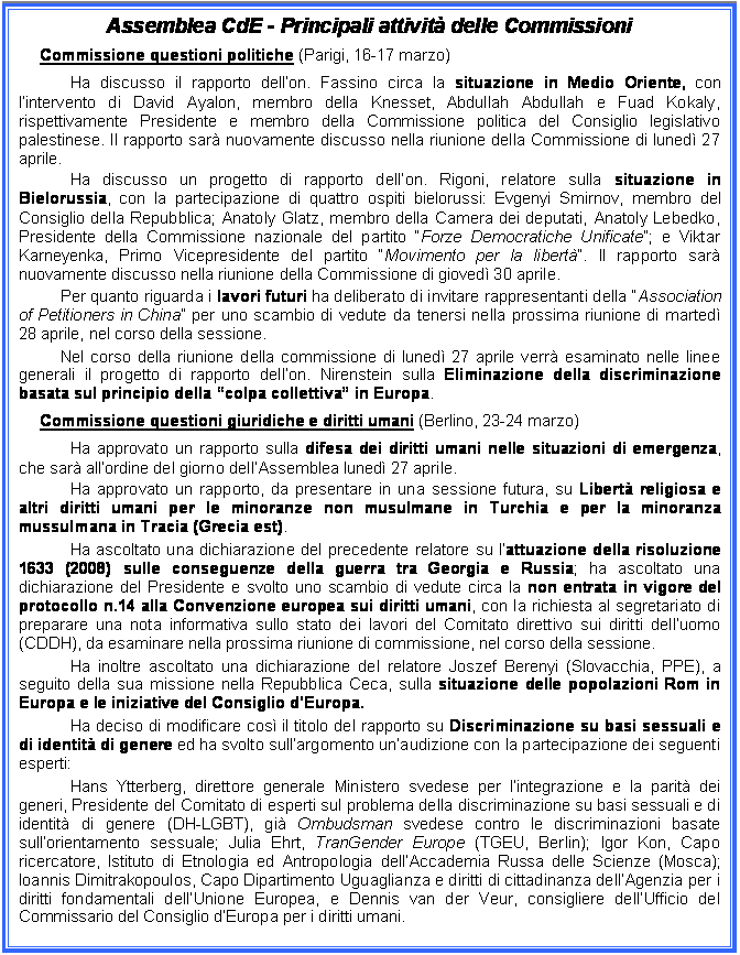 Casella di testo: Assemblea CdE - Principali attivit delle Commissioni 
Commissione questioni politiche (Parigi, 16-17 marzo)
Ha discusso il rapporto dellon. Fassino circa la situazione in Medio Oriente, con lintervento di David Ayalon, membro della Knesset, Abdullah Abdullah e Fuad Kokaly, rispettivamente Presidente e membro della Commissione politica del Consiglio legislativo palestinese. Il rapporto sar nuovamente discusso nella riunione della Commissione di luned 27 aprile. 
Ha discusso un progetto di rapporto dellon. Rigoni, relatore sulla situazione in Bielorussia, con la partecipazione di quattro ospiti bielorussi: Evgenyi Smirnov, membro del Consiglio della Repubblica; Anatoly Glatz, membro della Camera dei deputati, Anatoly Lebedko, Presidente della Commissione nazionale del partito Forze Democratiche Unificate; e Viktar Karneyenka, Primo Vicepresidente del partito Movimento per la libert. Il rapporto sar nuovamente discusso nella riunione della Commissione di gioved 30 aprile.
Per quanto riguarda i lavori futuri ha deliberato di invitare rappresentanti della Association of Petitioners in China per uno scambio di vedute da tenersi nella prossima riunione di marted 28 aprile, nel corso della sessione. 
Nel corso della riunione della commissione di luned 27 aprile verr esaminato nelle linee generali il progetto di rapporto dellon. Nirenstein sulla Eliminazione della discriminazione basata sul principio della colpa collettiva in Europa.
Commissione questioni giuridiche e diritti umani (Berlino, 23-24 marzo) 
Ha approvato un rapporto sulla difesa dei diritti umani nelle situazioni di emergenza, che sar allordine del giorno dellAssemblea luned 27 aprile. 
Ha approvato un rapporto, da presentare in una sessione futura, su Libert religiosa e altri diritti umani per le minoranze non musulmane in Turchia e per la minoranza mussulmana in Tracia (Grecia est). 
Ha ascoltato una dichiarazione del precedente relatore su lattuazione della risoluzione 1633 (2008) sulle conseguenze della guerra tra Georgia e Russia; ha ascoltato una dichiarazione del Presidente e svolto uno scambio di vedute circa la non entrata in vigore del protocollo n.14 alla Convenzione europea sui diritti umani, con la richiesta al segretariato di preparare una nota informativa sullo stato dei lavori del Comitato direttivo sui diritti delluomo (CDDH), da esaminare nella prossima riunione di commissione, nel corso della sessione.
Ha inoltre ascoltato una dichiarazione del relatore Joszef Berenyi (Slovacchia, PPE), a seguito della sua missione nella Repubblica Ceca, sulla situazione delle popolazioni Rom in Europa e le iniziative del Consiglio dEuropa. 
Ha deciso di modificare cos il titolo del rapporto su Discriminazione su basi sessuali e di identit di genere ed ha svolto sullargomento unaudizione con la partecipazione dei seguenti esperti:
Hans Ytterberg, direttore generale Ministero svedese per lintegrazione e la parit dei generi, Presidente del Comitato di esperti sul problema della discriminazione su basi sessuali e di identit di genere (DH-LGBT), gi Ombudsman svedese contro le discriminazioni basate sullorientamento sessuale; Julia Ehrt, TranGender Europe (TGEU, Berlin); Igor Kon, Capo ricercatore, Istituto di Etnologia ed Antropologia dellAccademia Russa delle Scienze (Mosca); Ioannis Dimitrakopoulos, Capo Dipartimento Uguaglianza e diritti di cittadinanza dellAgenzia per i diritti fondamentali dellUnione Europea, e Dennis van der Veur, consigliere dellUfficio del Commissario del Consiglio dEuropa per i diritti umani.


