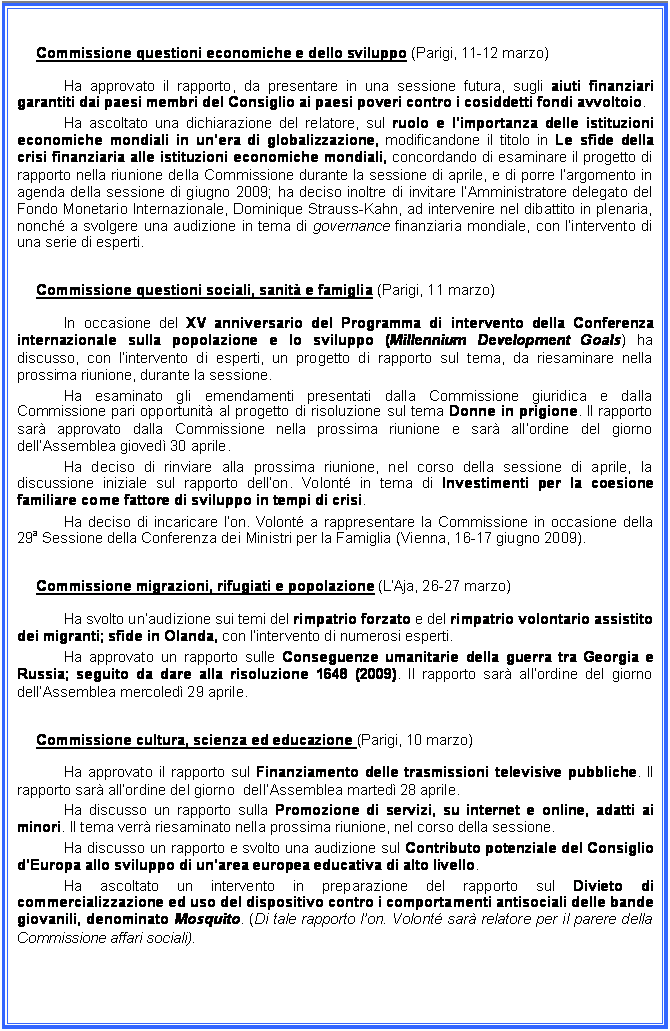 Casella di testo: Commissione questioni economiche e dello sviluppo (Parigi, 11-12 marzo)
Ha approvato il rapporto, da presentare in una sessione futura, sugli aiuti finanziari garantiti dai paesi membri del Consiglio ai paesi poveri contro i cosiddetti fondi avvoltoio.
Ha ascoltato una dichiarazione del relatore, sul ruolo e limportanza delle istituzioni economiche mondiali in unera di globalizzazione, modificandone il titolo in Le sfide della crisi finanziaria alle istituzioni economiche mondiali, concordando di esaminare il progetto di rapporto nella riunione della Commissione durante la sessione di aprile, e di porre largomento in agenda della sessione di giugno 2009; ha deciso inoltre di invitare lAmministratore delegato del Fondo Monetario Internazionale, Dominique Strauss-Kahn, ad intervenire nel dibattito in plenaria, nonch a svolgere una audizione in tema di governance finanziaria mondiale, con lintervento di una serie di esperti.
Commissione questioni sociali, sanit e famiglia (Parigi, 11 marzo)
In occasione del XV anniversario del Programma di intervento della Conferenza internazionale sulla popolazione e lo sviluppo (Millennium Development Goals) ha discusso, con lintervento di esperti, un progetto di rapporto sul tema, da riesaminare nella prossima riunione, durante la sessione.
Ha esaminato gli emendamenti presentati dalla Commissione giuridica e dalla Commissione pari opportunit al progetto di risoluzione sul tema Donne in prigione. Il rapporto sar approvato dalla Commissione nella prossima riunione e sar allordine del giorno dellAssemblea gioved 30 aprile.
Ha deciso di rinviare alla prossima riunione, nel corso della sessione di aprile, la discussione iniziale sul rapporto dellon. Volont in tema di Investimenti per la coesione familiare come fattore di sviluppo in tempi di crisi.
Ha deciso di incaricare lon. Volont a rappresentare la Commissione in occasione della 29a Sessione della Conferenza dei Ministri per la Famiglia (Vienna, 16-17 giugno 2009).
Commissione migrazioni, rifugiati e popolazione (LAja, 26-27 marzo)
Ha svolto unaudizione sui temi del rimpatrio forzato e del rimpatrio volontario assistito dei migranti; sfide in Olanda, con lintervento di numerosi esperti.
Ha approvato un rapporto sulle Conseguenze umanitarie della guerra tra Georgia e Russia; seguito da dare alla risoluzione 1648 (2009). Il rapporto sar allordine del giorno  dellAssemblea mercoled 29 aprile.
Commissione cultura, scienza ed educazione (Parigi, 10 marzo)
Ha approvato il rapporto sul Finanziamento delle trasmissioni televisive pubbliche. Il rapporto sar allordine del giorno  dellAssemblea marted 28 aprile.
Ha discusso un rapporto sulla Promozione di servizi, su internet e online, adatti ai minori. Il tema verr riesaminato nella prossima riunione, nel corso della sessione.
Ha discusso un rapporto e svolto una audizione sul Contributo potenziale del Consiglio dEuropa allo sviluppo di unarea europea educativa di alto livello.
Ha ascoltato un intervento in preparazione del rapporto sul Divieto di commercializzazione ed uso del dispositivo contro i comportamenti antisociali delle bande giovanili, denominato Mosquito. (Di tale rapporto lon. Volont sar relatore per il parere della Commissione affari sociali).

