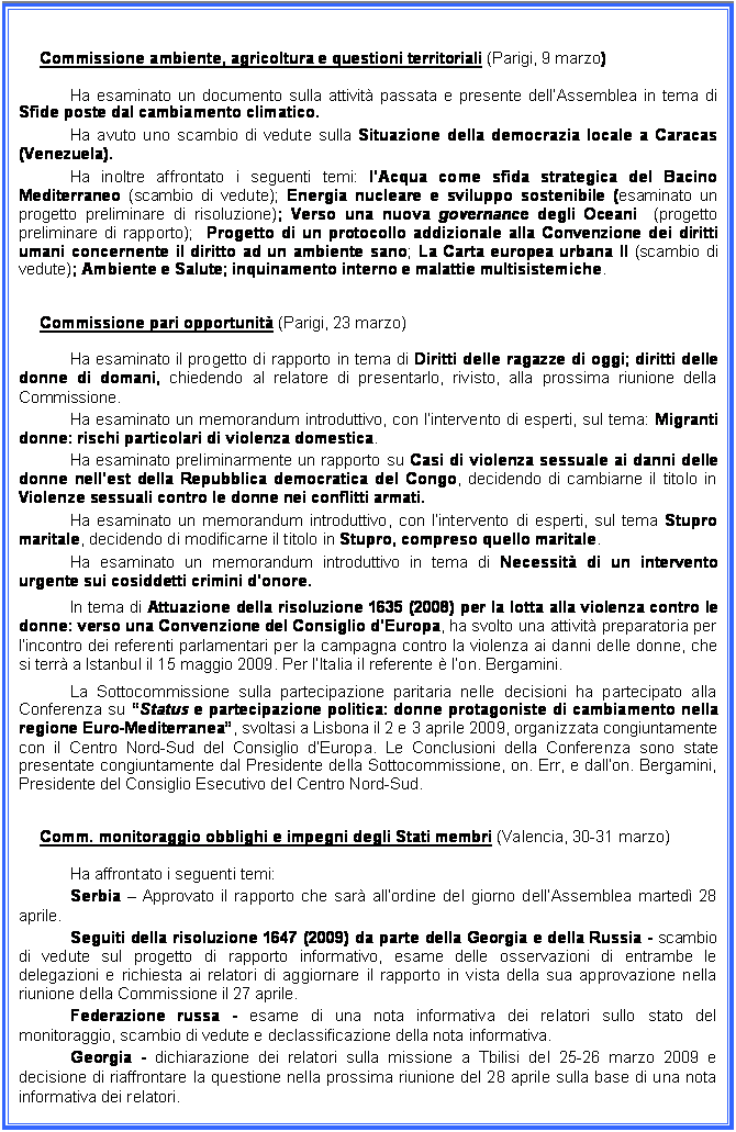 Casella di testo: Commissione ambiente, agricoltura e questioni territoriali (Parigi, 9 marzo)
Ha esaminato un documento sulla attivit passata e presente dellAssemblea in tema di Sfide poste dal cambiamento climatico.
Ha avuto uno scambio di vedute sulla Situazione della democrazia locale a Caracas (Venezuela).
Ha inoltre affrontato i seguenti temi: lAcqua come sfida strategica del Bacino Mediterraneo (scambio di vedute); Energia nucleare e sviluppo sostenibile (esaminato un progetto preliminare di risoluzione); Verso una nuova governance degli Oceani  (progetto preliminare di rapporto);  Progetto di un protocollo addizionale alla Convenzione dei diritti umani concernente il diritto ad un ambiente sano; La Carta europea urbana II (scambio di vedute); Ambiente e Salute; inquinamento interno e malattie multisistemiche.
Commissione pari opportunit (Parigi, 23 marzo)
Ha esaminato il progetto di rapporto in tema di Diritti delle ragazze di oggi; diritti delle donne di domani, chiedendo al relatore di presentarlo, rivisto, alla prossima riunione della Commissione. 
Ha esaminato un memorandum introduttivo, con lintervento di esperti, sul tema: Migranti donne: rischi particolari di violenza domestica.
Ha esaminato preliminarmente un rapporto su Casi di violenza sessuale ai danni delle donne nellest della Repubblica democratica del Congo, decidendo di cambiarne il titolo in Violenze sessuali contro le donne nei conflitti armati.
Ha esaminato un memorandum introduttivo, con lintervento di esperti, sul tema Stupro maritale, decidendo di modificarne il titolo in Stupro, compreso quello maritale.
Ha esaminato un memorandum introduttivo in tema di Necessit di un intervento urgente sui cosiddetti crimini donore.
In tema di Attuazione della risoluzione 1635 (2008) per la lotta alla violenza contro le donne: verso una Convenzione del Consiglio dEuropa, ha svolto una attivit preparatoria per lincontro dei referenti parlamentari per la campagna contro la violenza ai danni delle donne, che si terr a Istanbul il 15 maggio 2009. Per lItalia il referente  lon. Bergamini.
La Sottocommissione sulla partecipazione paritaria nelle decisioni ha partecipato alla Conferenza su Status e partecipazione politica: donne protagoniste di cambiamento nella regione Euro-Mediterranea, svoltasi a Lisbona il 2 e 3 aprile 2009, organizzata congiuntamente con il Centro Nord-Sud del Consiglio dEuropa. Le Conclusioni della Conferenza sono state presentate congiuntamente dal Presidente della Sottocommissione, on. Err, e dallon. Bergamini, Presidente del Consiglio Esecutivo del Centro Nord-Sud.
Comm. monitoraggio obblighi e impegni degli Stati membri (Valencia, 30-31 marzo)
Ha affrontato i seguenti temi:
Serbia  Approvato il rapporto che sar allordine del giorno dellAssemblea marted 28 aprile.
Seguiti della risoluzione 1647 (2009) da parte della Georgia e della Russia - scambio di vedute sul progetto di rapporto informativo, esame delle osservazioni di entrambe le delegazioni e richiesta ai relatori di aggiornare il rapporto in vista della sua approvazione nella riunione della Commissione il 27 aprile.
Federazione russa - esame di una nota informativa dei relatori sullo stato del monitoraggio, scambio di vedute e declassificazione della nota informativa. 
Georgia - dichiarazione dei relatori sulla missione a Tbilisi del 25-26 marzo 2009 e decisione di riaffrontare la questione nella prossima riunione del 28 aprile sulla base di una nota informativa dei relatori.
