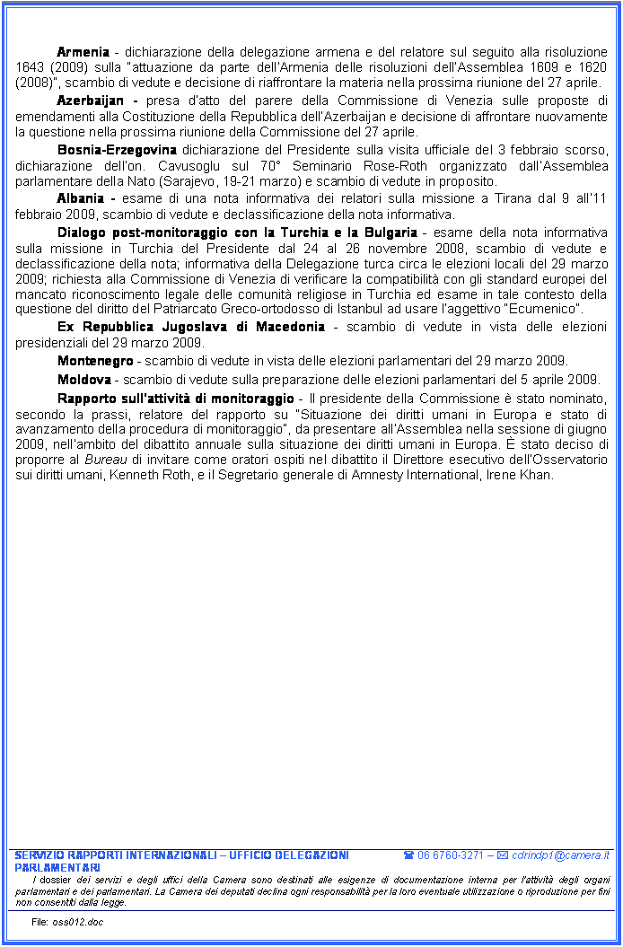 Casella di testo: Armenia - dichiarazione della delegazione armena e del relatore sul seguito alla risoluzione 1643 (2009) sulla attuazione da parte dellArmenia delle risoluzioni dellAssemblea 1609 e 1620 (2008), scambio di vedute e decisione di riaffrontare la materia nella prossima riunione del 27 aprile.
Azerbaijan - presa datto del parere della Commissione di Venezia sulle proposte di emendamenti alla Costituzione della Repubblica dellAzerbaijan e decisione di affrontare nuovamente la questione nella prossima riunione della Commissione del 27 aprile.
Bosnia-Erzegovina dichiarazione del Presidente sulla visita ufficiale del 3 febbraio scorso, dichiarazione dellon. Cavusoglu sul 70 Seminario Rose-Roth organizzato dallAssemblea parlamentare della Nato (Sarajevo, 19-21 marzo) e scambio di vedute in proposito.
Albania - esame di una nota informativa dei relatori sulla missione a Tirana dal 9 all11 febbraio 2009, scambio di vedute e declassificazione della nota informativa.
Dialogo post-monitoraggio con la Turchia e la Bulgaria - esame della nota informativa sulla missione in Turchia del Presidente dal 24 al 26 novembre 2008, scambio di vedute e declassificazione della nota; informativa della Delegazione turca circa le elezioni locali del 29 marzo 2009; richiesta alla Commissione di Venezia di verificare la compatibilit con gli standard europei del mancato riconoscimento legale delle comunit religiose in Turchia ed esame in tale contesto della questione del diritto del Patriarcato Greco-ortodosso di Istanbul ad usare laggettivo Ecumenico.
Ex Repubblica Jugoslava di Macedonia - scambio di vedute in vista delle elezioni presidenziali del 29 marzo 2009.
Montenegro - scambio di vedute in vista delle elezioni parlamentari del 29 marzo 2009.
Moldova - scambio di vedute sulla preparazione delle elezioni parlamentari del 5 aprile 2009.
Rapporto sullattivit di monitoraggio - Il presidente della Commissione  stato nominato, secondo la prassi, relatore del rapporto su Situazione dei diritti umani in Europa e stato di avanzamento della procedura di monitoraggio, da presentare allAssemblea nella sessione di giugno 2009, nellambito del dibattito annuale sulla situazione dei diritti umani in Europa.  stato deciso di proporre al Bureau di invitare come oratori ospiti nel dibattito il Direttore esecutivo dellOsservatorio sui diritti umani, Kenneth Roth, e il Segretario generale di Amnesty International, Irene Khan.




















SERVIZIO RAPPORTI INTERNAZIONALI  UFFICIO DELEGAZIONI PARLAMENTARI	( 06 6760-3271  * cdrindp1@camera.it
I dossier dei servizi e degli uffici della Camera sono destinati alle esigenze di documentazione interna per l'attivit degli organi parlamentari e dei parlamentari. La Camera dei deputati declina ogni responsabilit per la loro eventuale utilizzazione o riproduzione per fini non consentiti dalla legge.
File: oss012.doc















SERVIZIO RAPPORTI INTERNAZIONALI  UFFICIO DELEGAZIONI PARLAMENTARI	( 06 6760-3271  * cdrindp1@camera.it
I dossier dei servizi e degli uffici della Camera sono destinati alle esigenze di documentazione interna per l'attivit degli organi parlamentari e dei parlamentari. La Camera dei deputati declina ogni responsabilit per la loro eventuale utilizzazione o riproduzione per fini non consentiti dalla legge.
File: oss012.doc
