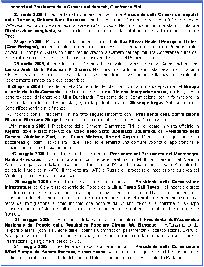 Casella di testo: Incontri del Presidente della Camera dei deputati, Gianfranco Fini
Il 23 aprile 2009 il Presidente della Camera ha ricevuto la Presidente della Camera dei deputati della Romania, Roberta Alma Anastase, che ha tenuto una Conferenza sul tema Il futuro europeo delle relazioni fra Romania e Italia: affinit e valori comuni. Nel corso dell'incontro  stata firmata una Dichiarazione congiunta, volta a rafforzare ulteriormente la collaborazione parlamentare fra i due Paesi.
Il 27 aprile 2009 il Presidente della Camera ha incontrato Sua Altezza Reale il Principe di Galles (Gran Bretagna), accompagnato dalla consorte Duchessa di Cornovaglia, recatisi a Roma in visita privata. Il Principe di Galles ha quindi tenuto presso la Camera dei deputati una Conferenza sul tema del cambiamento climatico, introdotta da un indirizzo di saluto del Presidente Fini.
Il 28 aprile 2008, il Presidente della Camera ha ricevuto la visita del nuovo Ambasciatore degli Emirati Arabi Uniti, Adbulaziz Al Shamsi. Nel corso del colloquio sono stati esaminati i rapporti bilaterali esistenti tra i due Paesi e la realizzazione di iniziative comuni sulla base del protocollo recentemente firmato dalle due assemblee. 
Il 29 aprile 2009 il Presidente della Camera dei deputati ha incontrato una delegazione del Gruppo di amicizia Italia-Germania, costituito nellambito dellUnione Interparlamentare, guidata, per la parte tedesca, dallonorevole Ulla Burchardt, Presidente della Commissione per la formazione, la ricerca e la tecnologia del Bundestag, e, per la parte italiana, da Giuseppe Vegas, Sottosegretario di Stato alleconomia e alle finanze.
Allincontro con il Presidente Fini ha fatto seguito lincontro con il Presidente della Commissione Bilancio, Giancarlo Giorgetti, e con alcuni componenti della medesima Commissione.
L11 maggio 2009 il Presidente della Camera, Gianfranco Fini, si  recato in visita ufficiale in Algeria, dove  stato ricevuto dal Capo dello Stato, Abdelaziz Bouteflika, dal Presidente della Camera, Abdelaziz Ziari, e dal Primo Ministro, Ahmed Ouyahia. Durante i colloqui sono stati sottolineati gli ottimi rapporti tra i due Paesi ed  emersa una comune volont di approfondire le relazioni anche a livello parlamentare.
Il 12 maggio 2009 il Presidente Fini ha incontrato il Presidente del Parlamento del Montenegro, Ranko Krivokapic, in visita in Italia in occasione delle celebrazioni del 60 anniversario dell'Alleanza Atlantica, organizzate dalla delegazione italiana presso l'Assemblea parlamentare Nato. Al centro del colloquio il ruolo della NATO, il rapporto tra NATO e Russia e il processo di integrazione europea del Montenegro e dei Balcani occidentali.
Il 20 maggio 2009 il Presidente della Camera ha incontrato il Presidente della Commissione Infrastrutture del Congresso generale del Popolo della Libia, Tayeb Safi Tayeb. Nellincontro  stato sottolineato che si sta scrivendo una pagina nuova nei rapporti con lItalia che consentir di approfondire le relazioni sia sotto il profilo economico sia sotto quello politico e di cooperazione. Sul tema dellimmigrazione  stato indicato che occorre da un lato favorire le politiche di sviluppo economico in tutta lAfrica e dallaltro migliorare la cooperazione bilaterale in materia di controllo delle frontiere.
Il 21 maggio 2009 il Presidente della Camera ha incontrato il Presidente dellAssemblea Nazionale del Popolo della Repubblica Popolare Cinese, Wu Bangguo. Il rafforzamento dei rapporti bilaterali (con la riunione delle rispettive Commissioni parlamentari di collaborazione, EXPO di Shangai e Milano, 2010 anno cinese in Italia), la crisi internazionale e la riforma organismi finanziari internazionali gli argomenti del colloquio. 
Il 21 maggio 2009 il Presidente della Camera ha incontrato il Presidente della Commissione Affari Europei del Senato francese, Hubert Haenel. Al centro dei colloqui le tematiche europee e, in particolare, la ratifica del Trattato di Lisbona, il futuro allargamento dellUE, il ruolo dei Parlamenti 
