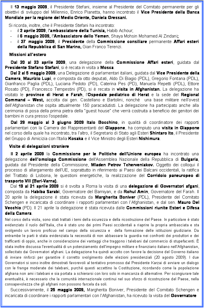 Casella di testo: Il 13 maggio 2009, il Presidente Stefani, insieme al Presidente del Comitato permanente per gli obiettivi di sviluppo del Millennio, Enrico Pianetta, hanno incontrato il Vice Presidente della Banca Mondiale per la regione del Medio Oriente, Daniela Gressani.
Si ricorda, inoltre, che il Presidente Stefani ha incontrato:
-	il 2 aprile 2009, lambasciatore della Tunisia, Habib Achour;
-	il 6 maggio 2009, lAmbasciatore dello Yemen, Shaya Mohsin Mohamed Al Zindani;
-	il 27 maggio 2009, il Presidente della Commissione consiliare permanente Affari esteri della Repubblica di San Marino, Gian Franco Terenzi.
Missioni allestero
Dal 20 al 23 aprile 2009, una delegazione della Commissione Affari esteri, guidata dal Presidente Stefano Stefani, si  recata in visita a Mosca.
Dal 2 al 5 maggio 2009, una Delegazione di parlamentari italiani, guidata dal Vice Presidente della Camera, Maurizio Lupi, e composta da otto deputati, Aldo Di Biagio (PDL), Gregorio Fontana (PDL), Gianfranco Paglia (PDL), Luciana Pedoto (PD), Caterina Pes (PD), Manuela Repetti (PDL), Ettore Rosato (PD), Francesco Tempestini (PD), si  recata in visita in Afghanistan. La delegazione ha visitato le province di Herat e Farah, lOspedale pediatrico di Herat e la sede del Regional Command  West, accolta dai gen. Castellano e Bartolini, nonch  una base militare nellovest dellAfghanistan che ospita attualmente 150 paracadutisti. La delegazione ha partecipato anche alla cerimonia di posa della prima pietra della guest house che verr costruita a beneficio dei genitori dei bambini in cura presso lospedale. 
Dal 29 maggio al 3 giugno 2009 Italo Bocchino, in qualit di coordinatore dei rapporti parlamentari con la Camera dei Rappresentanti del Giappone, ha compiuto una visita in Giappone nel corso della quale ha incontrato, tra laltro, il Segretario di Stato agli Esteri Shintaro Ito, il Presidente del Gruppo di Amicizia con lItalia Kosaka e il Vice Ministro degli Esteri Nishimura.
Visite di delegazioni straniere
Il 2 aprile 2009 la Commissione per le Politiche dell'Unione europea ha incontrato una delegazione dellomologa Commissione dell'Assemblea Nazionale della Repubblica di Bulgaria, guidata dal Presidente della Commissione, Mladen Petrov Tcherveniakov. Oggetto dei colloqui il processo di allargamento dellUE, soprattutto in riferimento ai Paesi dei Balcani occidentali, la ratifica del Trattato di Lisbona, le questioni energetiche, la realizzazione del Corridoio paneuropeo di trasporto VIII (Bari-Varna).
Dal 19 al 21 aprile 2009 si  svolta a Roma la visita di una delegazione di Governatori afgani, composta da Habiba Sarabi, Governatore del Bamiyan, e da Rohul Amin, Governatore del Farah. Il 20 aprile la delegazione  stata ricevuta da Margherita Boniver (PDL), Presidente del Comitato Schengen e incaricata di coordinare i rapporti parlamentari con lAfghanistan, e dal sen. Mauro Del Vecchio (PD). Il 21 aprile la delegazione  stata ricevuta dalle Commissioni riunite Esteri e Difesa della Camera.
Nel corso della visita, sono stati trattati i temi della sicurezza e della ricostruzione del Paese. In particolare  stato evidenziato il ruolo dellItalia, che  stato uno dei primi Paesi occidentali a riaprire la propria ambasciata e sta svolgendo un lavoro proficuo nel campo della sicurezza e  della formazione delle istituzioni giudiziarie. Da entrambe le parti  stata evidenziata la necessit di non abbassare la guardia nei confronti dei produttori e dei trafficanti di oppio, anche in considerazione dei vantaggi che traggono i talebani dal commercio di stupefacenti.  stata inoltre discussa leventualit di un potenziamento dellimpegno militare e finanziario italiano nellAfghanistan, sollecitato dai Governatori afghani. La delegazione ha quindi accolto con favore la decisione del Governo italiano di inviare rinforzi per garantire il corretto svolgimento delle elezioni presidenziali (20 agosto 2009). I due Governatori si sono inoltre dimostrati favorevoli al tentativo promosso dal Presidente Karzai di avviare un dialogo con le frange moderate dei talebani, purch questi accettino la Costituzione, ricordando come la popolazione afghana non ami i talebani e sia portata a schierarsi con loro solo in mancanza di alternative. Per scongiurare tale eventualit,  necessario che la comunit internazionale continui nel suo sforzo di ricostruzione del Paese, nella consapevolezza che gli afghani non possono farcela da soli.  
Successivamente, il 25 maggio 2009, Margherita Boniver, Presidente del Comitato Schengen e incaricata di coordinare i rapporti parlamentari con lAfghanistan, ha ricevuto la visita del Governatore
