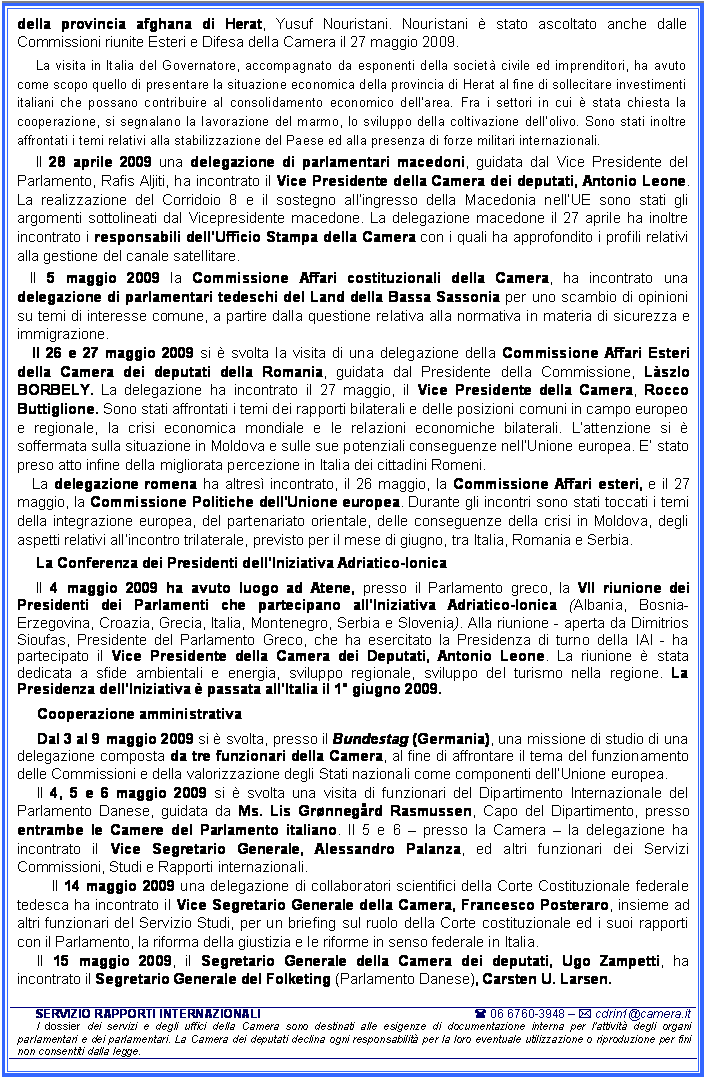 Casella di testo: della provincia afghana di Herat, Yusuf Nouristani. Nouristani  stato ascoltato anche dalle Commissioni riunite Esteri e Difesa della Camera il 27 maggio 2009. 
La visita in Italia del Governatore, accompagnato da esponenti della societ civile ed imprenditori, ha avuto come scopo quello di presentare la situazione economica della provincia di Herat al fine di sollecitare investimenti italiani che possano contribuire al consolidamento economico dellarea. Fra i settori in cui  stata chiesta la cooperazione, si segnalano la lavorazione del marmo, lo sviluppo della coltivazione dellolivo. Sono stati inoltre affrontati i temi relativi alla stabilizzazione del Paese ed alla presenza di forze militari internazionali. 
Il 28 aprile 2009 una delegazione di parlamentari macedoni, guidata dal Vice Presidente del Parlamento, Rafis Aljiti, ha incontrato il Vice Presidente della Camera dei deputati, Antonio Leone. La realizzazione del Corridoio 8 e il sostegno allingresso della Macedonia nellUE sono stati gli argomenti sottolineati dal Vicepresidente macedone. La delegazione macedone il 27 aprile ha inoltre incontrato i responsabili dellUfficio Stampa della Camera con i quali ha approfondito i profili relativi alla gestione del canale satellitare.
Il 5 maggio 2009 la Commissione Affari costituzionali della Camera, ha incontrato una delegazione di parlamentari tedeschi del Land della Bassa Sassonia per uno scambio di opinioni su temi di interesse comune, a partire dalla questione relativa alla normativa in materia di sicurezza e immigrazione. 
Il 26 e 27 maggio 2009 si  svolta la visita di una delegazione della Commissione Affari Esteri della Camera dei deputati della Romania, guidata dal Presidente della Commissione, Lszlo BORBELY. La delegazione ha incontrato il 27 maggio, il Vice Presidente della Camera, Rocco Buttiglione. Sono stati affrontati i temi dei rapporti bilaterali e delle posizioni comuni in campo europeo e regionale, la crisi economica mondiale e le relazioni economiche bilaterali. Lattenzione si  soffermata sulla situazione in Moldova e sulle sue potenziali conseguenze nellUnione europea. E stato preso atto infine della migliorata percezione in Italia dei cittadini Romeni. 
La delegazione romena ha altres incontrato, il 26 maggio, la Commissione Affari esteri, e il 27 maggio, la Commissione Politiche dell'Unione europea. Durante gli incontri sono stati toccati i temi della integrazione europea, del partenariato orientale, delle conseguenze della crisi in Moldova, degli aspetti relativi allincontro trilaterale, previsto per il mese di giugno, tra Italia, Romania e Serbia. 
La Conferenza dei Presidenti dellIniziativa Adriatico-Ionica 
Il 4 maggio 2009 ha avuto luogo ad Atene, presso il Parlamento greco, la VII riunione dei Presidenti dei Parlamenti che partecipano allIniziativa Adriatico-Ionica (Albania, Bosnia-Erzegovina, Croazia, Grecia, Italia, Montenegro, Serbia e Slovenia). Alla riunione - aperta da Dimitrios Sioufas, Presidente del Parlamento Greco, che ha esercitato la Presidenza di turno della IAI - ha partecipato il Vice Presidente della Camera dei Deputati, Antonio Leone. La riunione  stata dedicata a sfide ambientali e energia, sviluppo regionale, sviluppo del turismo nella regione. La Presidenza dellIniziativa  passata allItalia il 1 giugno 2009. 
Cooperazione amministrativa
Dal 3 al 9 maggio 2009 si  svolta, presso il Bundestag (Germania), una missione di studio di una delegazione composta da tre funzionari della Camera, al fine di affrontare il tema del funzionamento delle Commissioni e della valorizzazione degli Stati nazionali come componenti dellUnione europea. 
Il 4, 5 e 6 maggio 2009 si  svolta una visita di funzionari del Dipartimento Internazionale del Parlamento Danese, guidata da Ms. Lis Grnnegrd Rasmussen, Capo del Dipartimento, presso entrambe le Camere del Parlamento italiano. Il 5 e 6  presso la Camera  la delegazione ha incontrato il Vice Segretario Generale, Alessandro Palanza, ed altri funzionari dei Servizi Commissioni, Studi e Rapporti internazionali. 
Il 14 maggio 2009 una delegazione di collaboratori scientifici della Corte Costituzionale federale tedesca ha incontrato il Vice Segretario Generale della Camera, Francesco Posteraro, insieme ad altri funzionari del Servizio Studi, per un briefing sul ruolo della Corte costituzionale ed i suoi rapporti con il Parlamento, la riforma della giustizia e le riforme in senso federale in Italia.
Il 15 maggio 2009, il Segretario Generale della Camera dei deputati, Ugo Zampetti, ha incontrato il Segretario Generale del Folketing (Parlamento Danese), Carsten U. Larsen. 

SERVIZIO RAPPORTI INTERNAZIONALI 	( 06 6760-3948  * cdrin1@camera.it
I dossier dei servizi e degli uffici della Camera sono destinati alle esigenze di documentazione interna per l'attivit degli organi parlamentari e dei parlamentari. La Camera dei deputati declina ogni responsabilit per la loro eventuale utilizzazione o riproduzione per fini non consentiti dalla legge.







