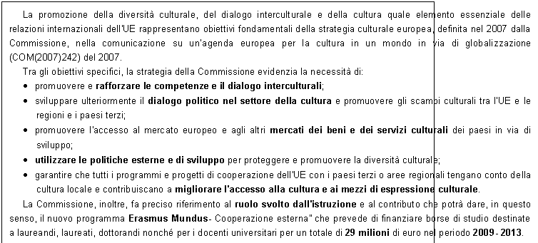 Casella di testo: La promozione della diversit culturale, del dialogo interculturale e della cultura quale elemento essenziale delle relazioni internazionali dell'UE rappresentano obiettivi fondamentali della strategia culturale europea, definita nel 2007 dalla Commissione, nella comunicazione su unagenda europea per la cultura in un mondo in via di globalizzazione (COM(2007)242) del 2007.
Tra gli obiettivi specifici, la strategia della Commissione evidenzia la necessit di:
	promuovere e rafforzare le competenze e il dialogo interculturali;
	sviluppare ulteriormente il dialogo politico nel settore della cultura e promuovere gli scambi culturali tra l'UE e le regioni e i paesi terzi; 
	promuovere l'accesso al mercato europeo e agli altri mercati dei beni e dei servizi culturali dei paesi in via di sviluppo; 
	utilizzare le politiche esterne e di sviluppo per proteggere e promuovere la diversit culturale; 
	garantire che tutti i programmi e progetti di cooperazione dell'UE con i paesi terzi o aree regionali tengano conto della cultura locale e contribuiscano a migliorare l'accesso alla cultura e ai mezzi di espressione culturale. 
La Commissione, inoltre, fa preciso riferimento al ruolo svolto dall'istruzione e al contributo che potr dare, in questo senso, il nuovo programma Erasmus Mundus- Cooperazione esterna che prevede di finanziare borse di studio destinate a laureandi, laureati, dottorandi nonch per i docenti universitari per un totale di 29 milioni di euro nel periodo 2009- 2013.
