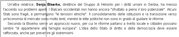 Casella di testo: Un'altra relatrice, Sonja Biserko, direttrice del Gruppo di Helsinki per i diritti umani in Serbia, ha messo l'accento sui problemi aperti. I Balcani occidentali non hanno ancora "sfruttato a pieno il loro potenziale". Alcuni Stati sono fragili, e permangono "le tensioni etniche". Il consolidamento delle istituzioni e la transizione verso un'economia di mercato sono molto lenti, mentre le elite politiche non sono in grado di guidare le riforme.
Secondo la Biserko serve un approccio nuovo, per cui le riforme partano a livello locale e cittadini possano sentire "di appartenere alla famiglia europea". L'idea dello Stato di diritto e della democrazia deve essere rafforzata, anche per prevenire gli estremismi.
