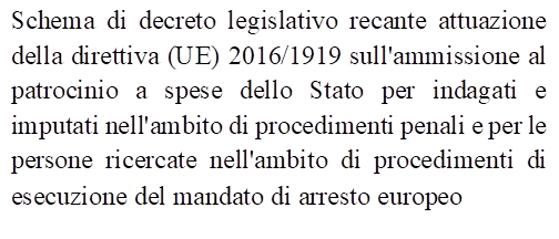 Schema di decreto legislativo recante attuazione della direttiva (UE) 2016/1919 sull'ammissione al patrocinio a spese dello Stato per indagati e imputati nell'ambito di procedimenti penali e per le persone ricercate nell'ambito di procedimenti di esecuzione del mandato di arresto europeo