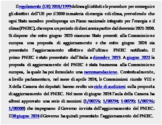 Casella di testo: Il regolamento (UE) 2018/1999 delinea gli istituti e le procedure per conseguire gli obiettivi dellUE per il 2030 in materia di energia e di clima, prevedendo che ogni Stato membro predisponga un Piano nazionale integrato per lenergia e il clima (PNIEC), che copra un periodo di dieci anni a partire dal decennio 2021-2030. Si dispone che entro giugno 2023 ciascuno Stato presenti alla Commissione europea una proposta di aggiornamento e che entro giugno 2024 sia presentato   laggiornamento   effettivo   dellultimo    PNIEC   notificato.  Il primo PNIEC  stato presentato dallItalia a dicembre 2019. A giugno 2023 la proposta di aggiornamento del PNIEC  stata trasmessa alla Commissione europea, la quale ha poi formulato una raccomandazione. Contestualmente, a livello parlamentare, nel mese di aprile 2024, le Commissioni riunite VIII e X della Camera dei deputati hanno svolto un ciclo di audizioni sulla proposta di aggiornamento del PNIEC. Nel mese di giugno 2024 laula della Camera ha altres approvato una serie di mozioni (1/00276; 1/00294; 1-00295; 1/00296; 1/00300) che impegnano il Governo in vista dellaggiornamento del PNIEC. Il 30 giugno 2024 il Governo ha quindi presentato laggiornamento del PNIEC.