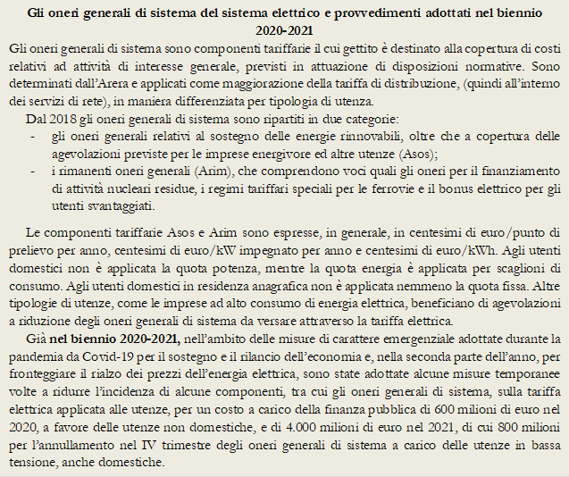 Gli oneri generali di sistema del sistema elettrico e provvedimenti adottati nel biennio 2020-2021
Gli oneri generali di sistema sono componenti tariffarie il cui gettito  destinato alla copertura di costi relativi ad attivit di interesse generale, previsti in attuazione di disposizioni normative. Sono determinati dallArera e applicati come maggiorazione della tariffa di distribuzione, (quindi allinterno dei servizi di rete), in maniera differenziata per tipologia di utenza. 
Dal 2018 gli oneri generali di sistema sono ripartiti in due categorie: 
-	gli oneri generali relativi al sostegno delle energie rinnovabili, oltre che a copertura delle agevolazioni previste per le imprese energivore ed altre utenze (Asos); 
-	i rimanenti oneri generali (Arim), che comprendono voci quali gli oneri per il finanziamento di attivit nucleari residue, i regimi tariffari speciali per le ferrovie e il bonus elettrico per gli utenti svantaggiati.
Le componenti tariffarie Asos e Arim sono espresse, in generale, in centesimi di euro/punto di prelievo per anno, centesimi di euro/kW impegnato per anno e centesimi di euro/kWh. Agli utenti domestici non  applicata la quota potenza, mentre la quota energia  applicata per scaglioni di consumo. Agli utenti domestici in residenza anagrafica non  applicata nemmeno la quota fissa. Altre tipologie di utenze, come le imprese ad alto consumo di energia elettrica, beneficiano di agevolazioni a riduzione degli oneri generali di sistema da versare attraverso la tariffa elettrica. 
Gi nel biennio 2020-2021, nellambito delle misure di carattere emergenziale adottate durante la pandemia da Covid-19 per il sostegno e il rilancio delleconomia e, nella seconda parte dellanno, per fronteggiare il rialzo dei prezzi dellenergia elettrica, sono state adottate alcune misure temporanee volte a ridurre lincidenza di alcune componenti, tra cui gli oneri generali di sistema, sulla tariffa elettrica applicata alle utenze, per un costo a carico della finanza pubblica di 600 milioni di euro nel 2020, a favore delle utenze non domestiche, e di 4.000 milioni di euro nel 2021, di cui 800 milioni per lannullamento nel IV trimestre degli oneri generali di sistema a carico delle utenze in bassa tensione, anche domestiche. 
