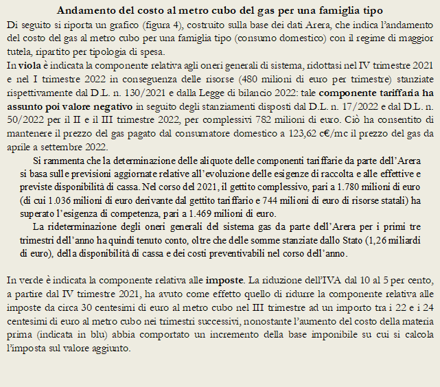 Andamento del costo al metro cubo del gas per una famiglia tipo
Di seguito si riporta un grafico (figura 4), costruito sulla base dei dati Arera, che indica landamento del costo del gas al metro cubo per una famiglia tipo (consumo domestico) con il regime di maggior tutela, ripartito per tipologia di spesa. 
In viola  indicata la componente relativa agli oneri generali di sistema, ridottasi nel IV trimestre 2021 e nel I trimestre 2022 in conseguenza delle risorse (480 milioni di euro per trimestre) stanziate rispettivamente dal D.L. n. 130/2021 e dalla Legge di bilancio 2022: tale componente tariffaria ha assunto poi valore negativo in seguito degli stanziamenti disposti dal D.L. n. 17/2022 e dal D.L. n. 50/2022 per il II e il III trimestre 2022, per complessivi 782 milioni di euro. Ci ha consentito di mantenere il prezzo del gas pagato dal consumatore domestico a 123,62 c/mc il prezzo del gas da aprile a settembre 2022. 
Si rammenta che la determinazione delle aliquote delle componenti tariffarie da parte dellArera si basa sulle previsioni aggiornate relative allevoluzione delle esigenze di raccolta e alle effettive e previste disponibilit di cassa. Nel corso del 2021, il gettito complessivo, pari a 1.780 milioni di euro (di cui 1.036 milioni di euro derivante dal gettito tariffario e 744 milioni di euro di risorse statali) ha superato lesigenza di competenza, pari a 1.469 milioni di euro. 
La rideterminazione degli oneri generali del sistema gas da parte dellArera per i primi tre trimestri dellanno ha quindi tenuto conto, oltre che delle somme stanziate dallo Stato (1,26 miliardi di euro), della disponibilit di cassa e dei costi preventivabili nel corso dellanno.

In verde  indicata la componente relativa alle imposte. La riduzione dellIVA dal 10 al 5 per cento, a partire dal IV trimestre 2021, ha avuto come effetto quello di ridurre la componente relativa alle imposte da circa 30 centesimi di euro al metro cubo nel III trimestre ad un importo tra i 22 e i 24 centesimi di euro al metro cubo nei trimestri successivi, nonostante laumento del costo della materia prima (indicata in blu) abbia comportato un incremento della base imponibile su cui si calcola limposta sul valore aggiunto. 
