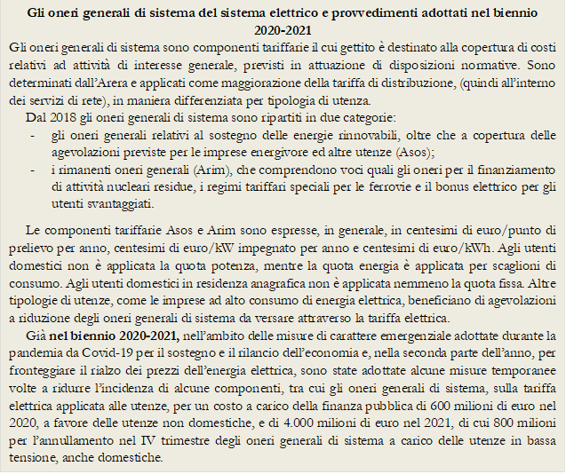 Gli oneri generali di sistema del sistema elettrico e provvedimenti adottati nel biennio 2020-2021
Gli oneri generali di sistema sono componenti tariffarie il cui gettito  destinato alla copertura di costi relativi ad attivit di interesse generale, previsti in attuazione di disposizioni normative. Sono determinati dallArera e applicati come maggiorazione della tariffa di distribuzione, (quindi allinterno dei servizi di rete), in maniera differenziata per tipologia di utenza. 
Dal 2018 gli oneri generali di sistema sono ripartiti in due categorie: 
-	gli oneri generali relativi al sostegno delle energie rinnovabili, oltre che a copertura delle agevolazioni previste per le imprese energivore ed altre utenze (Asos); 
-	i rimanenti oneri generali (Arim), che comprendono voci quali gli oneri per il finanziamento di attivit nucleari residue, i regimi tariffari speciali per le ferrovie e il bonus elettrico per gli utenti svantaggiati.
Le componenti tariffarie Asos e Arim sono espresse, in generale, in centesimi di euro/punto di prelievo per anno, centesimi di euro/kW impegnato per anno e centesimi di euro/kWh. Agli utenti domestici non  applicata la quota potenza, mentre la quota energia  applicata per scaglioni di consumo. Agli utenti domestici in residenza anagrafica non  applicata nemmeno la quota fissa. Altre tipologie di utenze, come le imprese ad alto consumo di energia elettrica, beneficiano di agevolazioni a riduzione degli oneri generali di sistema da versare attraverso la tariffa elettrica. 
Gi nel biennio 2020-2021, nellambito delle misure di carattere emergenziale adottate durante la pandemia da Covid-19 per il sostegno e il rilancio delleconomia e, nella seconda parte dellanno, per fronteggiare il rialzo dei prezzi dellenergia elettrica, sono state adottate alcune misure temporanee volte a ridurre lincidenza di alcune componenti, tra cui gli oneri generali di sistema, sulla tariffa elettrica applicata alle utenze, per un costo a carico della finanza pubblica di 600 milioni di euro nel 2020, a favore delle utenze non domestiche, e di 4.000 milioni di euro nel 2021, di cui 800 milioni per lannullamento nel IV trimestre degli oneri generali di sistema a carico delle utenze in bassa tensione, anche domestiche. 
