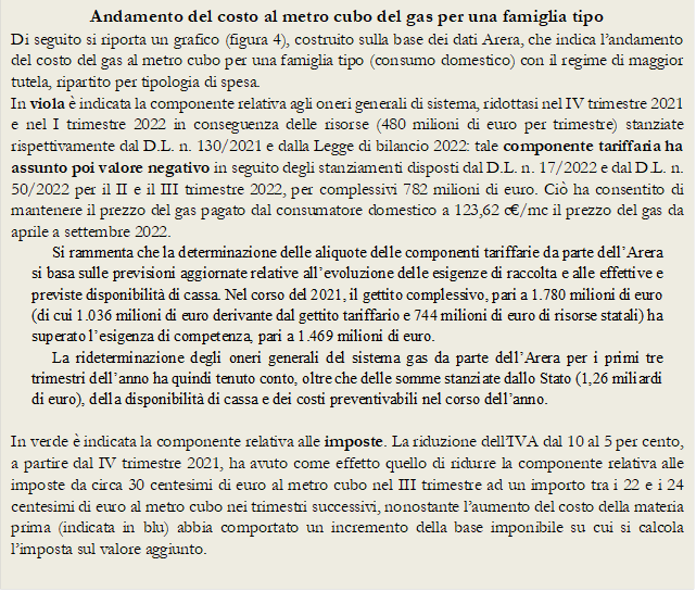 Andamento del costo al metro cubo del gas per una famiglia tipo
Di seguito si riporta un grafico (figura 4), costruito sulla base dei dati Arera, che indica landamento del costo del gas al metro cubo per una famiglia tipo (consumo domestico) con il regime di maggior tutela, ripartito per tipologia di spesa. 
In viola  indicata la componente relativa agli oneri generali di sistema, ridottasi nel IV trimestre 2021 e nel I trimestre 2022 in conseguenza delle risorse (480 milioni di euro per trimestre) stanziate rispettivamente dal D.L. n. 130/2021 e dalla Legge di bilancio 2022: tale componente tariffaria ha assunto poi valore negativo in seguito degli stanziamenti disposti dal D.L. n. 17/2022 e dal D.L. n. 50/2022 per il II e il III trimestre 2022, per complessivi 782 milioni di euro. Ci ha consentito di mantenere il prezzo del gas pagato dal consumatore domestico a 123,62 c/mc il prezzo del gas da aprile a settembre 2022. 
Si rammenta che la determinazione delle aliquote delle componenti tariffarie da parte dellArera si basa sulle previsioni aggiornate relative allevoluzione delle esigenze di raccolta e alle effettive e previste disponibilit di cassa. Nel corso del 2021, il gettito complessivo, pari a 1.780 milioni di euro (di cui 1.036 milioni di euro derivante dal gettito tariffario e 744 milioni di euro di risorse statali) ha superato lesigenza di competenza, pari a 1.469 milioni di euro. 
La rideterminazione degli oneri generali del sistema gas da parte dellArera per i primi tre trimestri dellanno ha quindi tenuto conto, oltre che delle somme stanziate dallo Stato (1,26 miliardi di euro), della disponibilit di cassa e dei costi preventivabili nel corso dellanno.

In verde  indicata la componente relativa alle imposte. La riduzione dellIVA dal 10 al 5 per cento, a partire dal IV trimestre 2021, ha avuto come effetto quello di ridurre la componente relativa alle imposte da circa 30 centesimi di euro al metro cubo nel III trimestre ad un importo tra i 22 e i 24 centesimi di euro al metro cubo nei trimestri successivi, nonostante laumento del costo della materia prima (indicata in blu) abbia comportato un incremento della base imponibile su cui si calcola limposta sul valore aggiunto. 
