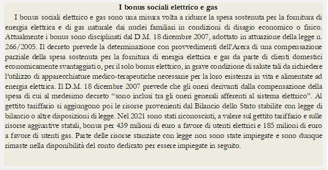 I bonus sociali elettrico e gas
I bonus sociali elettrico e gas sono una misura volta a ridurre la spesa sostenuta per la fornitura di energia elettrica e di gas naturale dai nuclei familiari in condizioni di disagio economico o fisico. Attualmente i bonus sono disciplinati dal D.M. 18 dicembre 2007, adottato in attuazione della legge n. 266/2005. Il decreto prevede la determinazione con provvedimenti dellArera di una compensazione parziale della spesa sostenuta per la fornitura di energia elettrica e gas da parte di clienti domestici economicamente svantaggiati o, per il solo bonus elettrico, in grave condizione di salute tali da richiedere lutilizzo di apparecchiature medico-terapeutiche necessarie per la loro esistenza in vita e alimentate ad energia elettrica. Il D.M. 18 dicembre 2007 prevede che gli oneri derivanti dalla compensazione della spesa di cui al medesimo decreto sono inclusi tra gli oneri generali afferenti al sistema elettrico. Al gettito tariffario si aggiungono poi le risorse provenienti dal Bilancio dello Stato stabilite con legge di bilancio o altre disposizioni di legge. Nel 2021 sono stati riconosciuti, a valere sul gettito tariffario e sulle risorse aggiuntive statali, bonus per 439 milioni di euro a favore di utenti elettrici e 185 milioni di euro a favore di utenti gas. Parte delle risorse stanziate con legge non sono state impiegate e sono dunque rimaste nella disponibilit del conto dedicato per essere impiegate in seguito.

