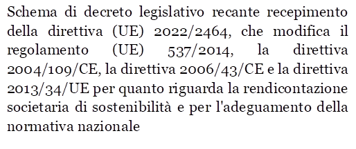 Schema di decreto legislativo recante recepimento della direttiva (UE) 2022/2464, che modifica il regolamento (UE) 537/2014, la direttiva 2004/109/CE, la direttiva 2006/43/CE e la direttiva 2013/34/UE per quanto riguarda la rendicontazione societaria di sostenibilit e per l'adeguamento della normativa nazionale