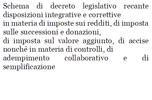 Schema di decreto legislativo recante disposizioni integrative e correttive
in materia di imposte sui redditi, di imposta sulle successioni e donazioni,
di imposta sul valore aggiunto, di accise nonch� in materia di controlli, di
adempimento collaborativo e di semplificazione
